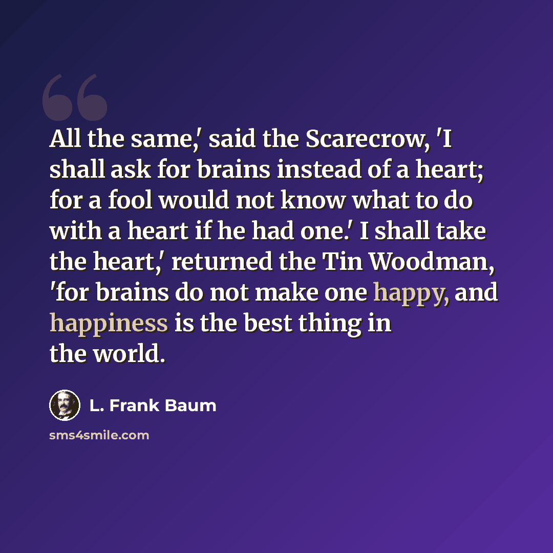 “All the same,' said the Scarecrow, 'I shall ask for brains instead of a heart; for a fool would not know what to do with a heart if he had one.' I shall take the heart,' returned the Tin Woodman, 'for brains do not make one happy, and happiness is the best thing in the world.” quote by L. Frank Baum