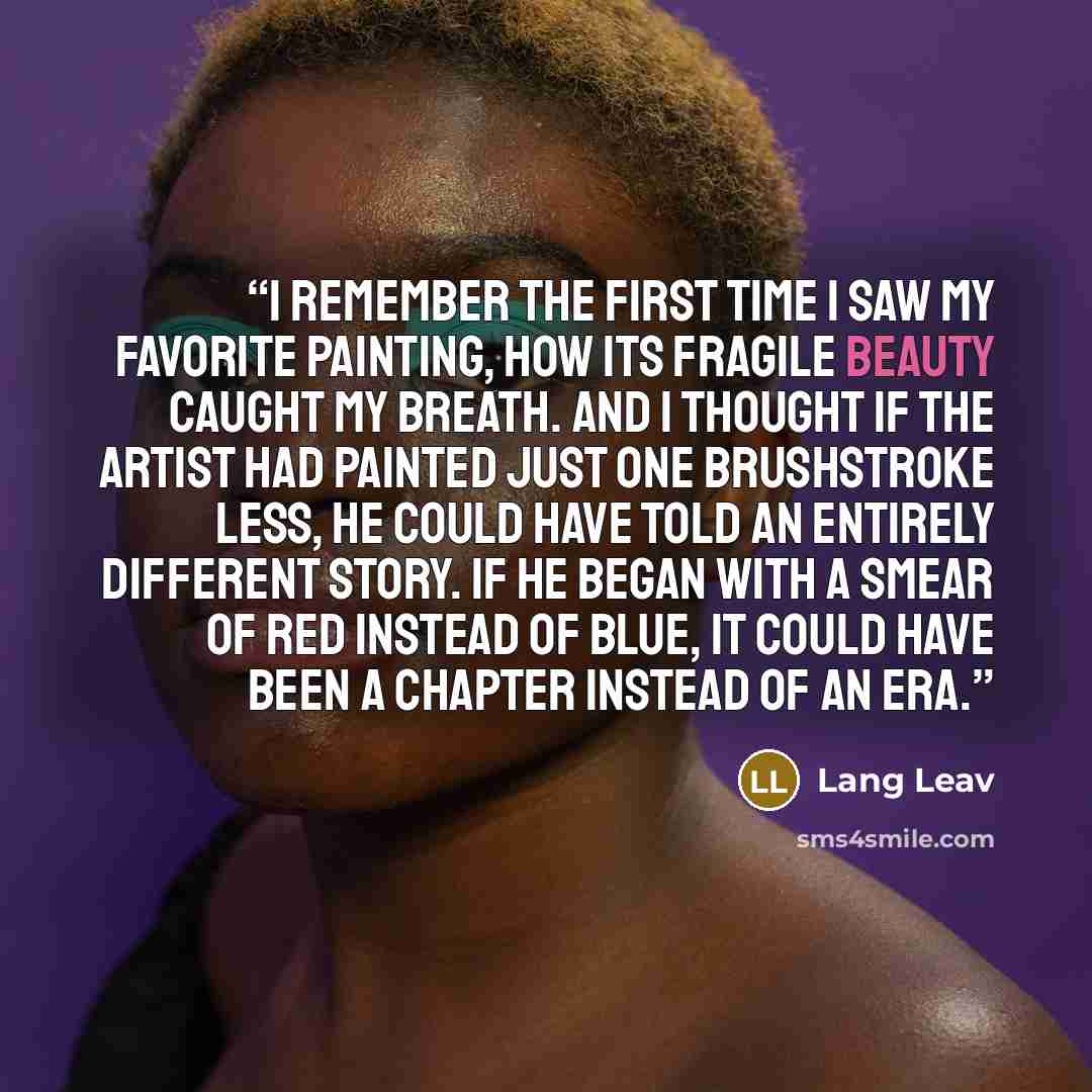“I remember the first time I saw my favorite painting, how its fragile beauty caught my breath. And I thought if the artist had painted just one brushstroke less, he could have told an entirely different story. If he began with a smear of red instead of blue, it could have been a chapter instead of…” quote by Lang Leav