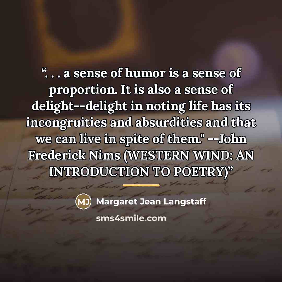 “. . . a sense of humor is a sense of proportion. It is also a sense of delight--delight in noting life has its incongruities and absurdities and that we can live in spite of them." --John Frederick Nims (WESTERN WIND: AN INTRODUCTION TO POETRY)” quote by Anonymous
