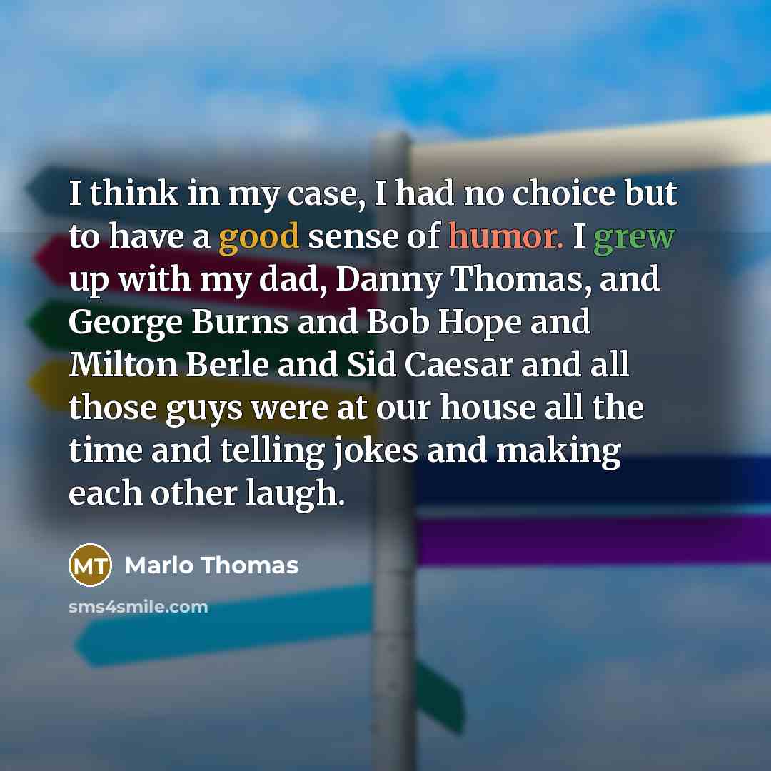 “I think in my case, I had no choice but to have a good sense of humor. I grew up with my dad, Danny Thomas, and George Burns and Bob Hope and Milton Berle and Sid Caesar and all those guys were at our house all the time and telling jokes and making each other laugh.” quote by Marlo Thomas