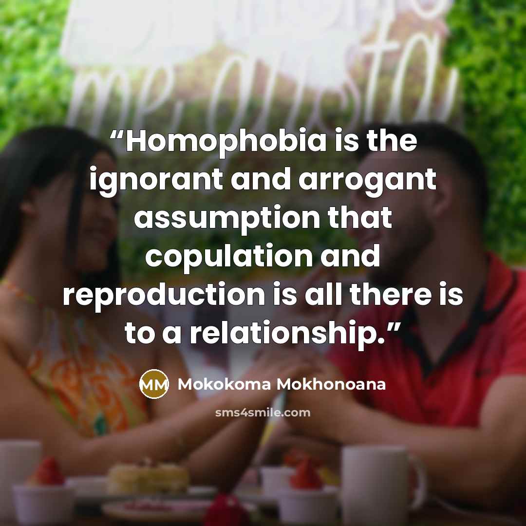 “Homophobia is the ignorant and arrogant assumption that copulation and reproduction is all there is to a relationship.” quote by Mokokoma Mokhonoana