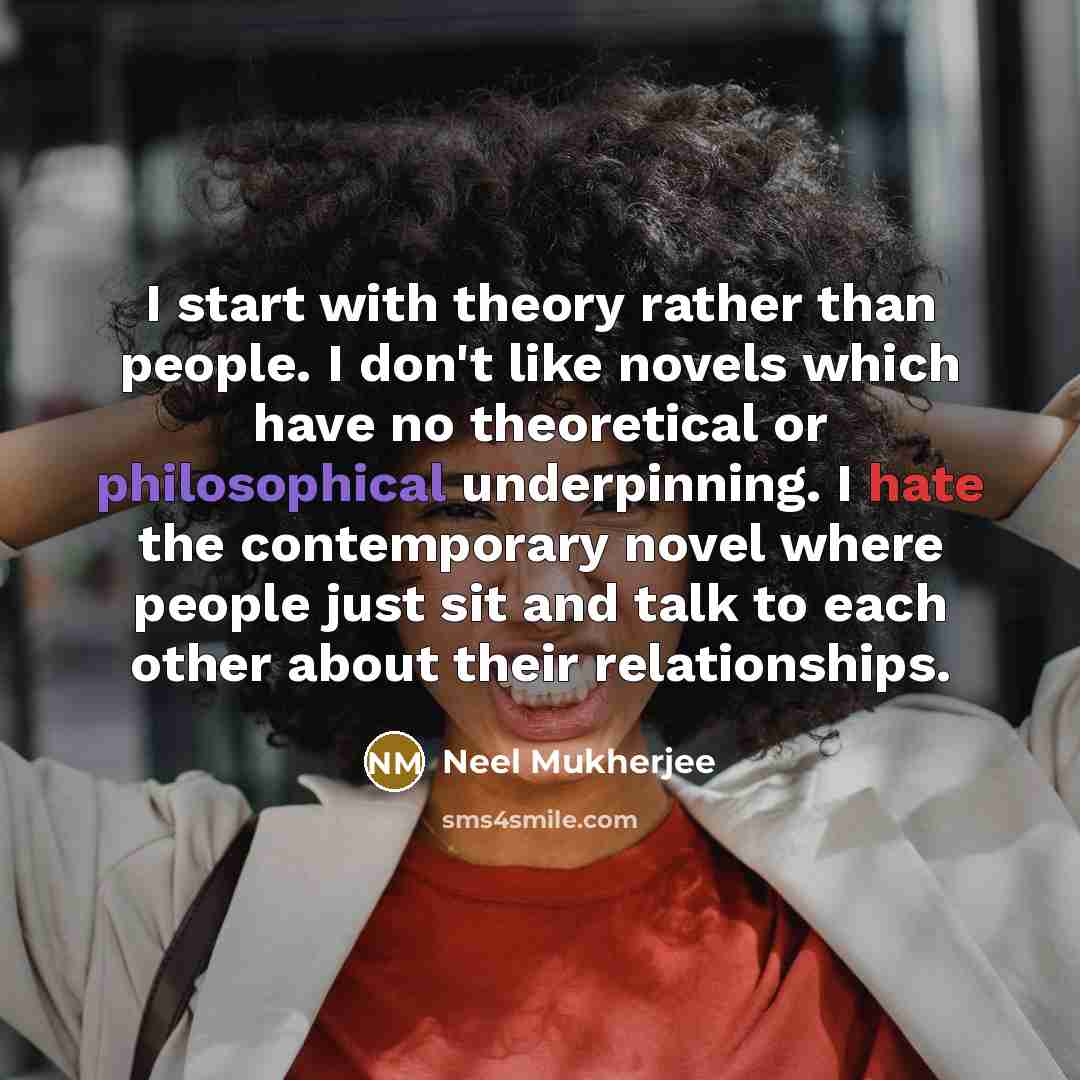 “I start with theory rather than people. I don't like novels which have no theoretical or philosophical underpinning. I hate the contemporary novel where people just sit and talk to each other about their relationships.” quote by Neel Mukherjee
