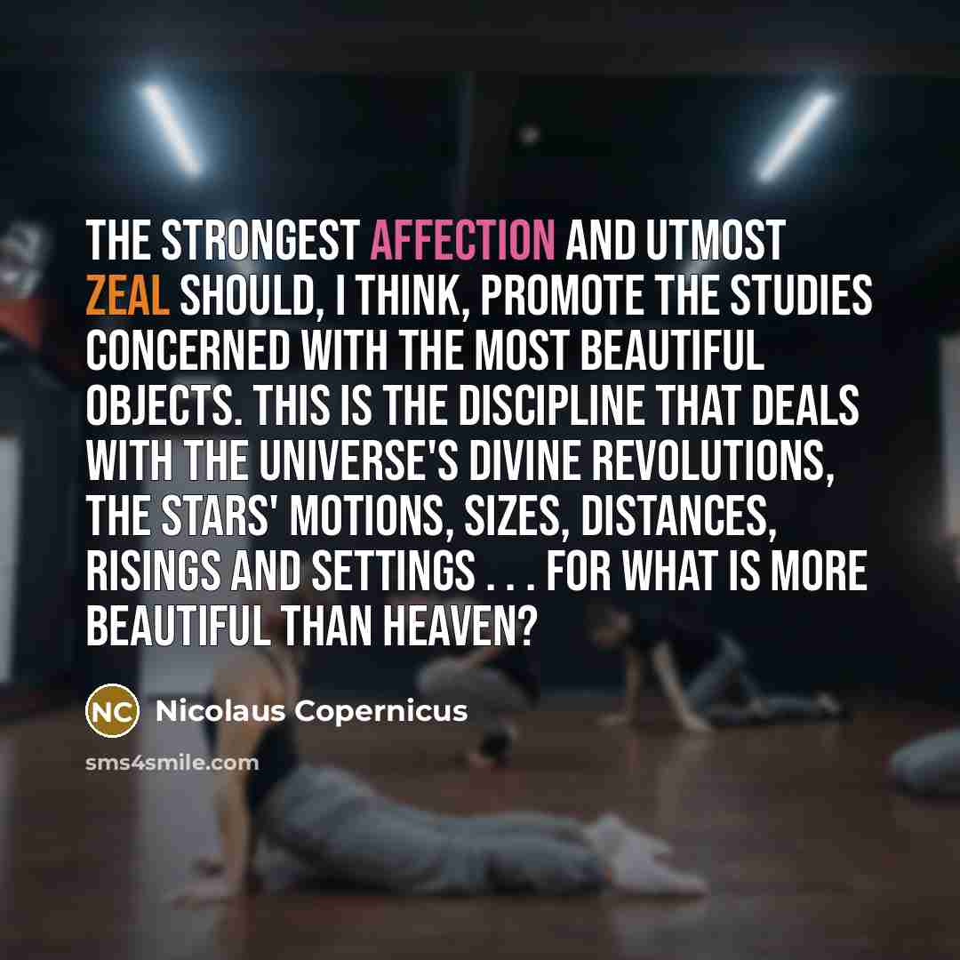 “The strongest affection and utmost zeal should, I think, promote the studies concerned with the most beautiful objects. This is the discipline that deals with the universe's divine revolutions, the stars' motions, sizes, distances, risings and settings . . . for what is more beautiful than heaven?” quote by Nicolaus Copernicus