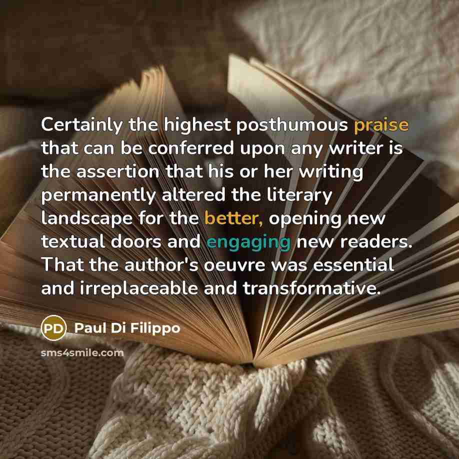 “Certainly the highest posthumous praise that can be conferred upon any writer is the assertion that his or her writing permanently altered the literary landscape for the better, opening new textual doors and engaging new readers. That the author's oeuvre was essential and irreplaceable and…” quote by Paul Di Filippo