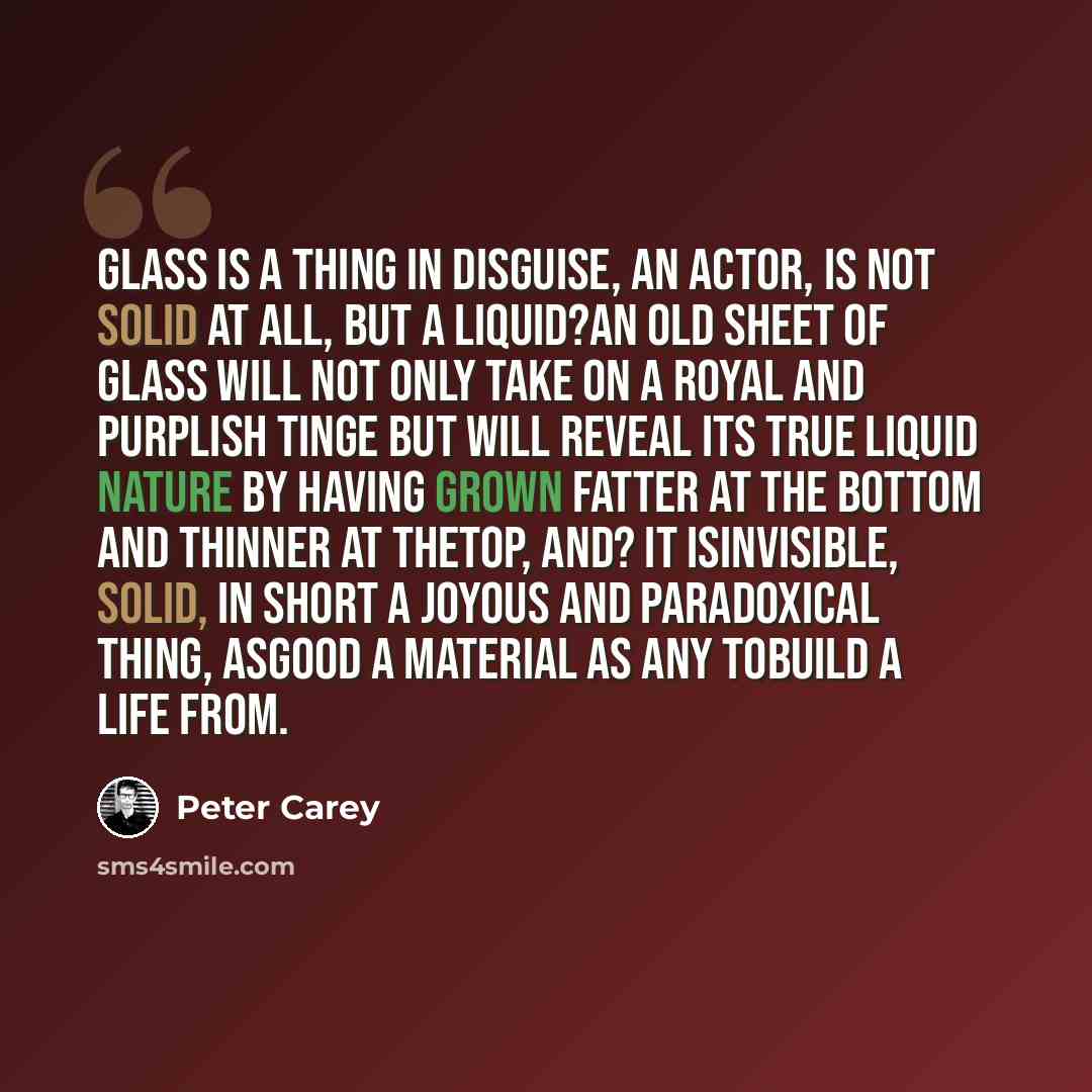 “Glass is a thing in disguise, an actor, is not solid at all, but a liquid?an old sheet of glass will not only take on a royal and purplish tinge but will reveal its true liquid nature by having grown fatter at the bottom and thinner at thetop, and? It isinvisible, solid, in short a joyous and…” quote by Peter Carey