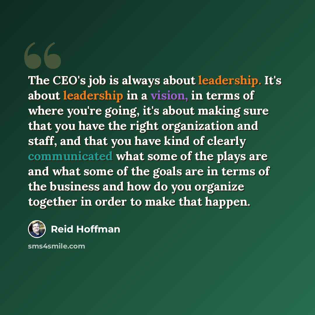 “The CEO's job is always about leadership. It's about leadership in a vision, in terms of where you're going, it's about making sure that you have the right organization and staff, and that you have kind of clearly communicated what some of the plays are and what some of the goals are in terms of…” quote by Reid Hoffman