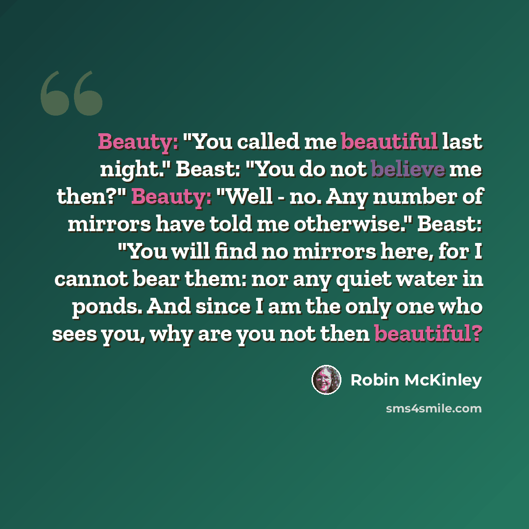 “Beauty: "You called me beautiful last night." Beast: "You do not believe me then?" Beauty: "Well - no. Any number of mirrors have told me otherwise." Beast: "You will find no mirrors here, for I cannot bear them: nor any quiet water in ponds. And since I am the only one who sees you, why are you…” quote by Robin McKinley