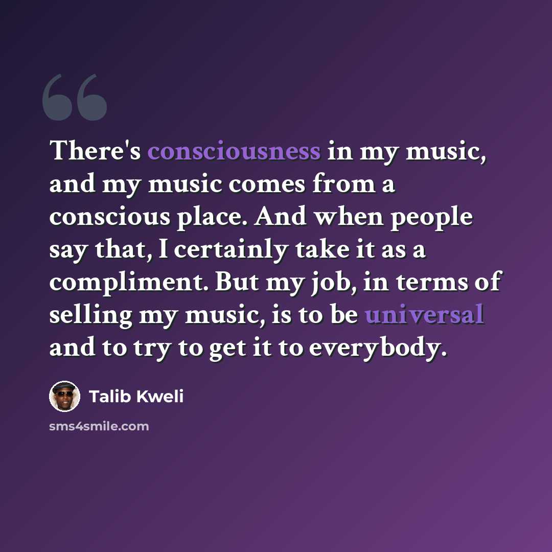 “There's consciousness in my music, and my music comes from a conscious place. And when people say that, I certainly take it as a compliment. But my job, in terms of selling my music, is to be universal and to try to get it to everybody.” quote by Talib Kweli