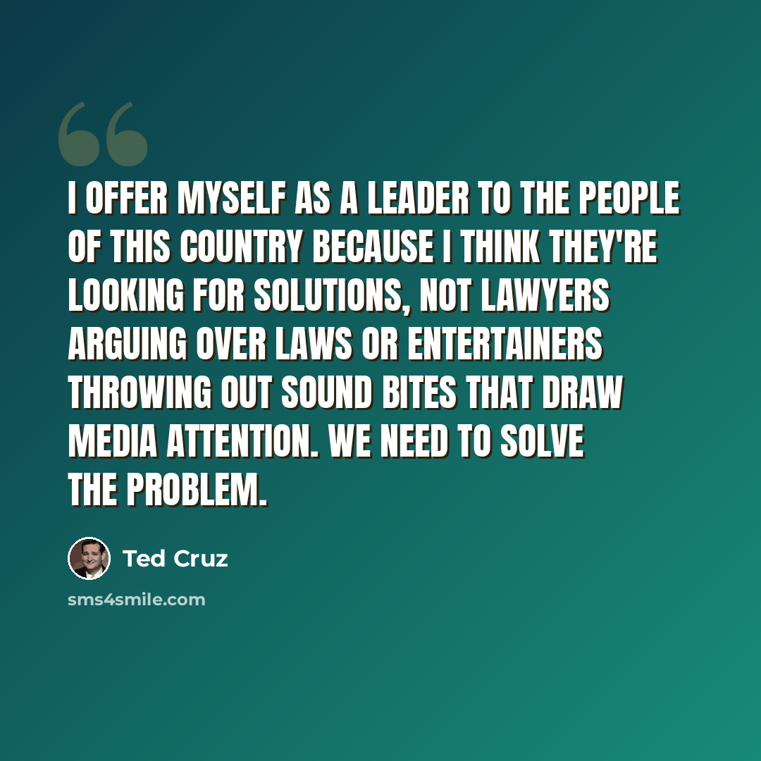 “I offer myself as a leader to the people of this country because I think they're looking for solutions, not lawyers arguing over laws or entertainers throwing out sound bites that draw media attention. We need to solve the problem.” quote by Ted Cruz