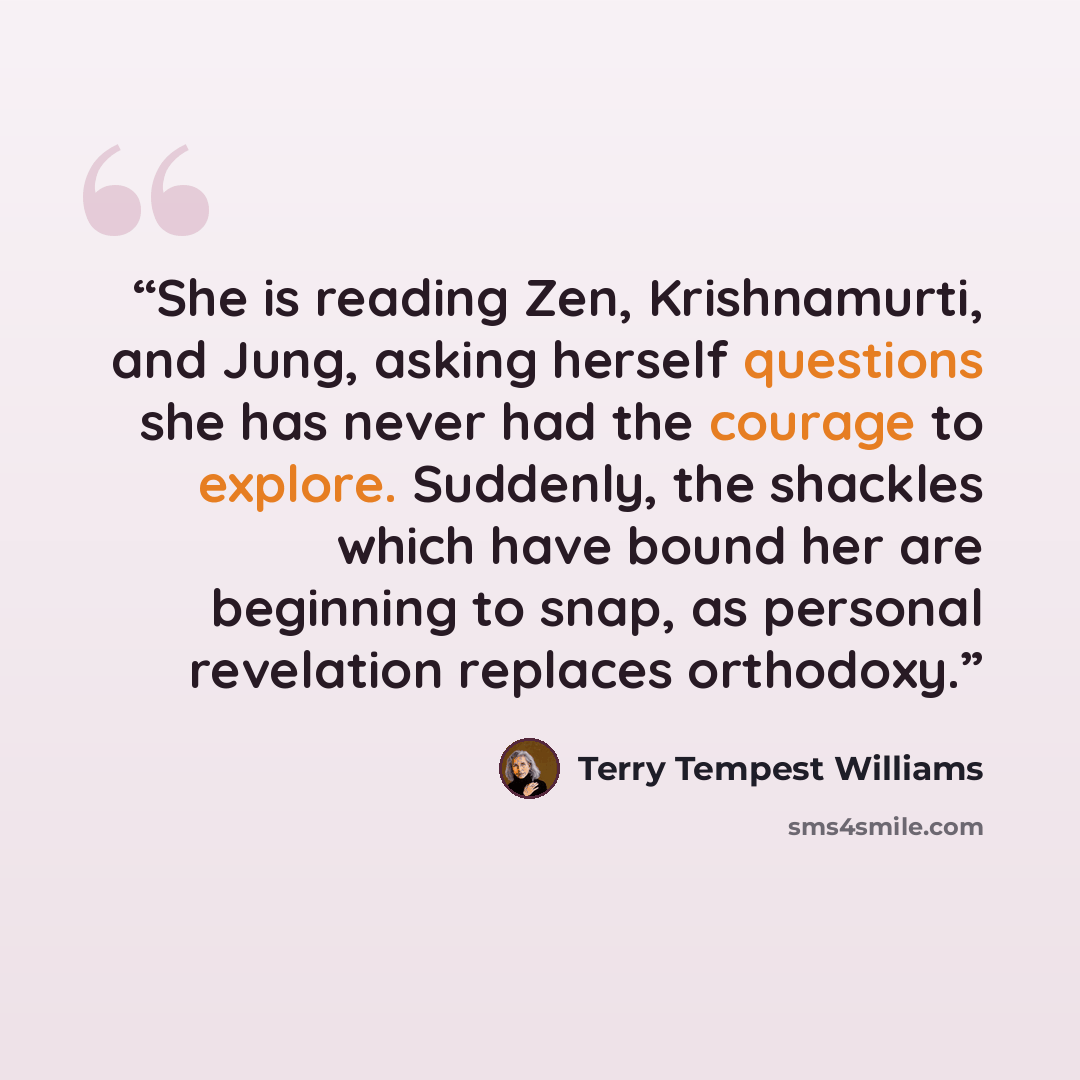 “She is reading Zen, Krishnamurti, and Jung, asking herself questions she has never had the courage to explore. Suddenly, the shackles which have bound her are beginning to snap, as personal revelation replaces orthodoxy.” quote by Terry Tempest Williams