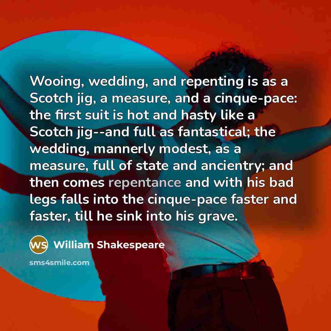 “Wooing, wedding, and repenting is as a Scotch jig, a measure, and a cinque-pace: the first suit is hot and hasty like a Scotch jig--and full as fantastical; the wedding, mannerly modest, as a measure, full of state and ancientry; and then comes repentance and with his bad legs falls into the…” quote by William Shakespeare
