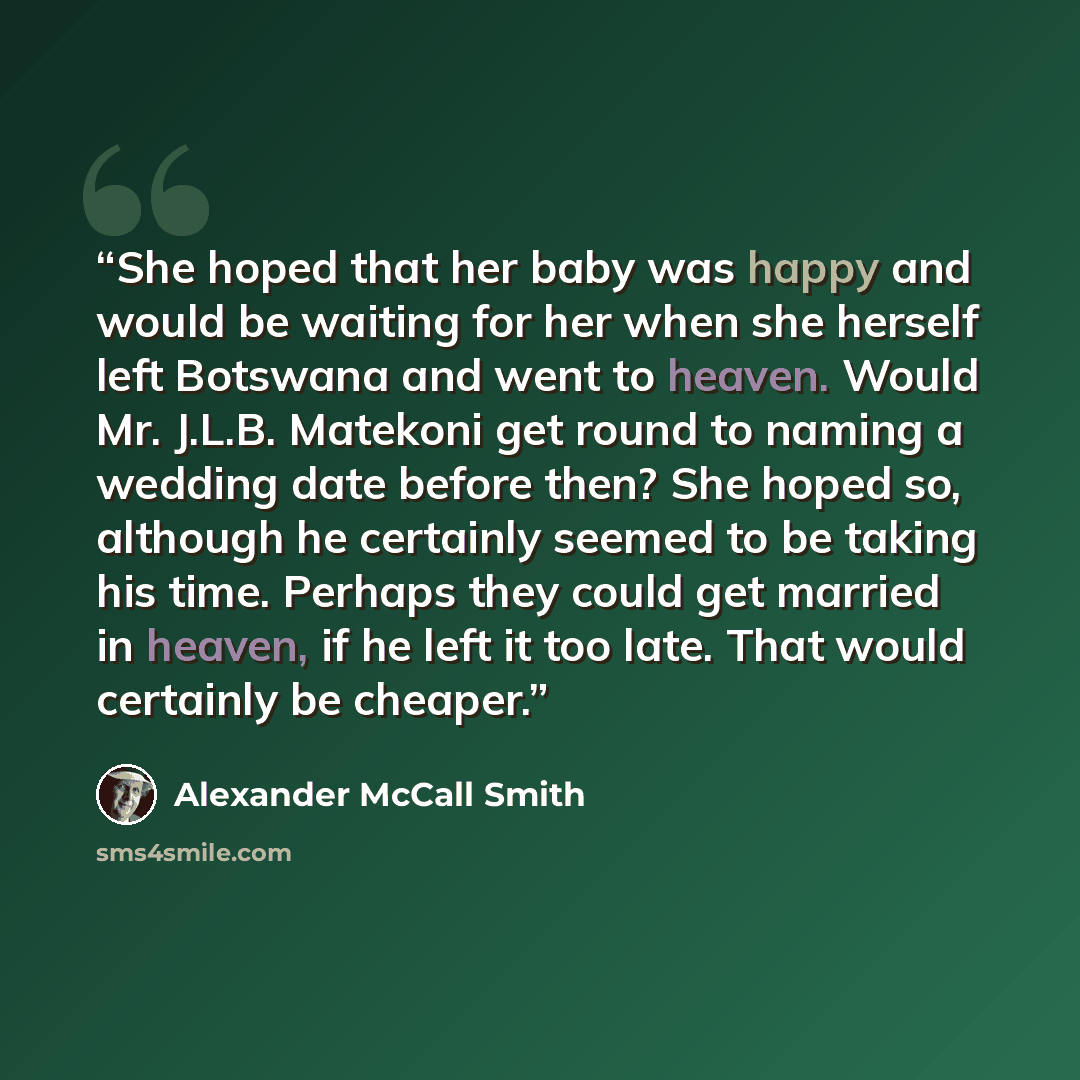 “She hoped that her baby was happy and would be waiting for her when she herself left Botswana and went to heaven. Would Mr. J.L.B. Matekoni get round to naming a wedding date before then? She hoped so, although he certainly seemed to be taking his time. Perhaps they could get married in heaven, if…” quote by Alexander McCall Smith