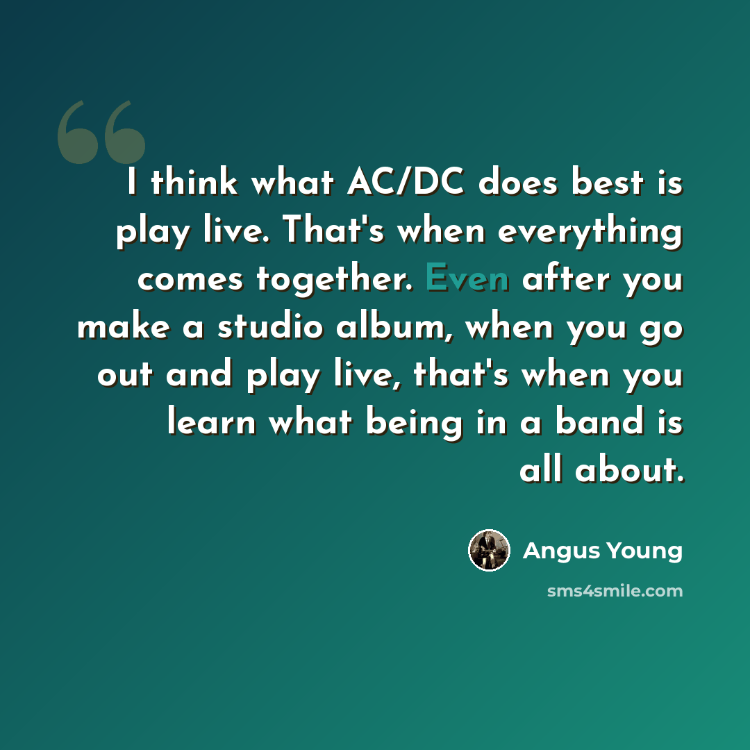 “I think what AC/DC does best is play live. That's when everything comes together. Even after you make a studio album, when you go out and play live, that's when you learn what being in a band is all about.” quote by Angus Young