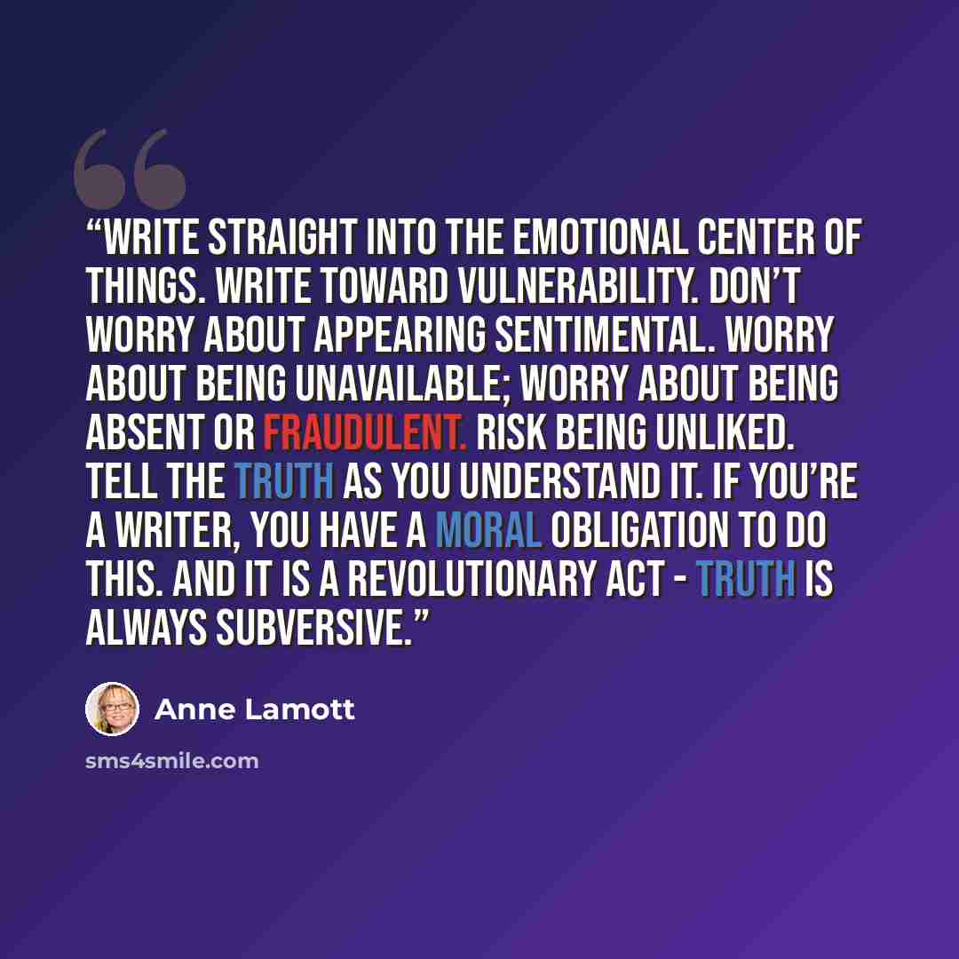 “Write straight into the emotional center of things. Write toward vulnerability. Don’t worry about appearing sentimental. Worry about being unavailable; worry about being absent or fraudulent. Risk being unliked. Tell the truth as you understand it. If you’re a writer, you have a moral obligation…” quote by Anne Lamott