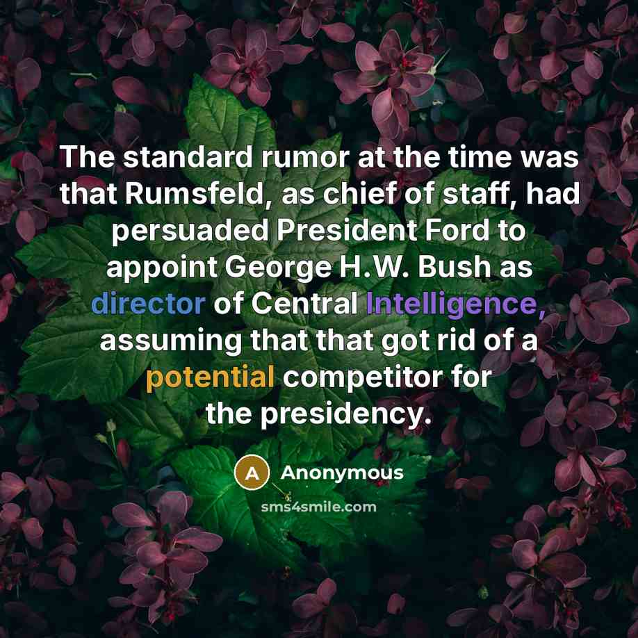 “The standard rumor at the time was that Rumsfeld, as chief of staff, had persuaded President Ford to appoint George H.W. Bush as director of Central Intelligence, assuming that that got rid of a potential competitor for the presidency.” quote by Anonymous