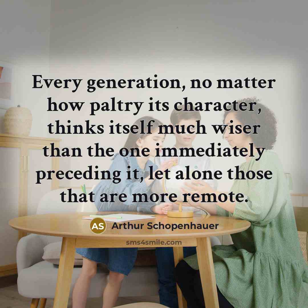 “Every generation, no matter how paltry its character, thinks itself much wiser than the one immediately preceding it, let alone those that are more remote.” quote by Arthur Schopenhauer