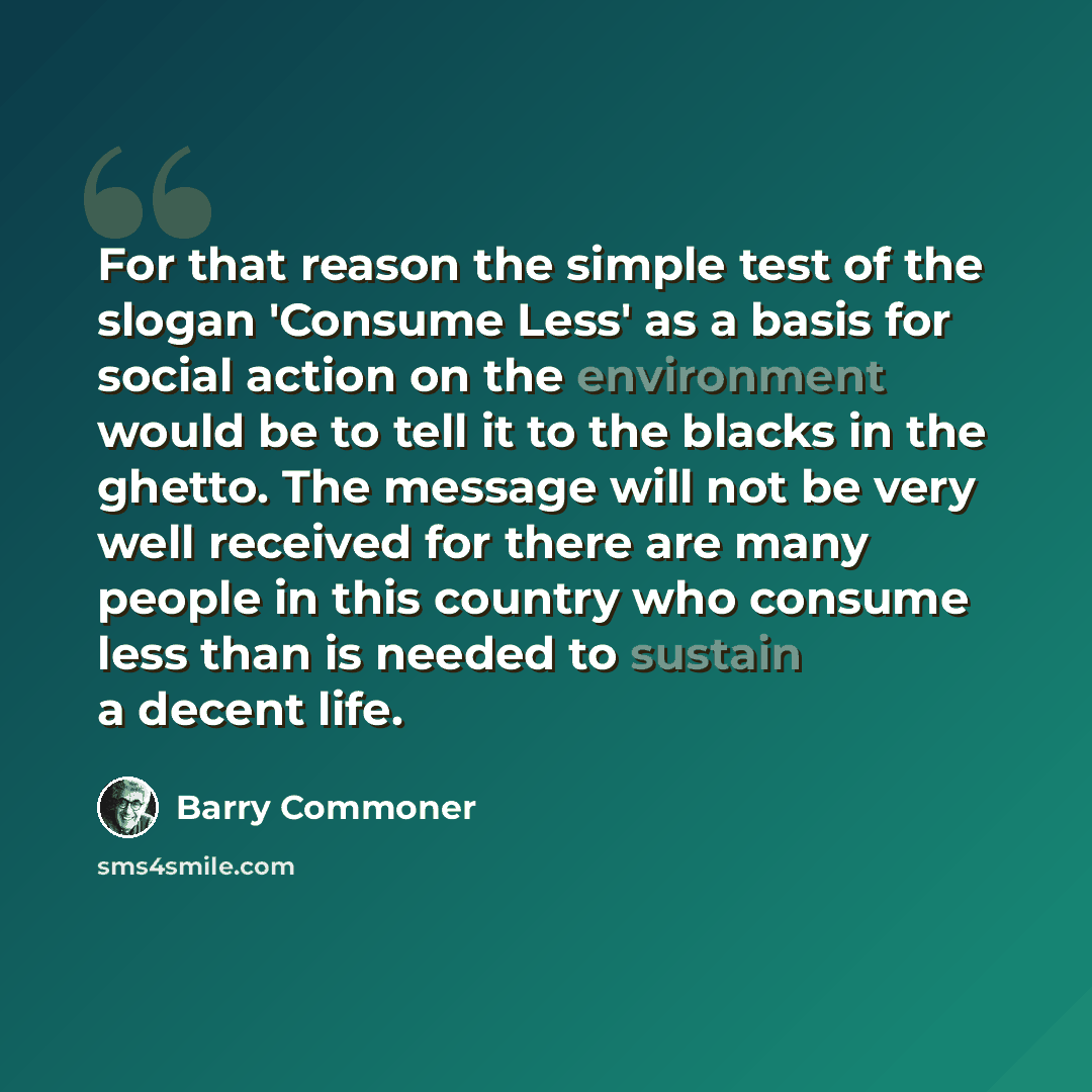 “For that reason the simple test of the slogan 'Consume Less' as a basis for social action on the environment would be to tell it to the blacks in the ghetto. The message will not be very well received for there are many people in this country who consume less than is needed to sustain a decent life.” quote by Barry Commoner
