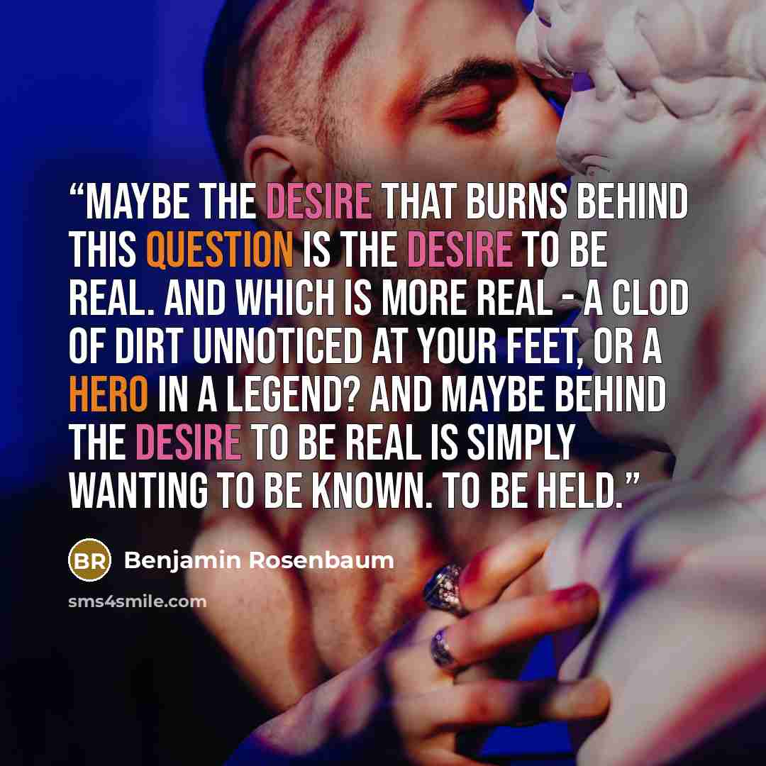 “Maybe the desire that burns behind this question is the desire to be real. And which is more real - a clod of dirt unnoticed at your feet, or a hero in a legend? And maybe behind the desire to be real is simply wanting to be known. To be held.” quote by Benjamin Rosenbaum