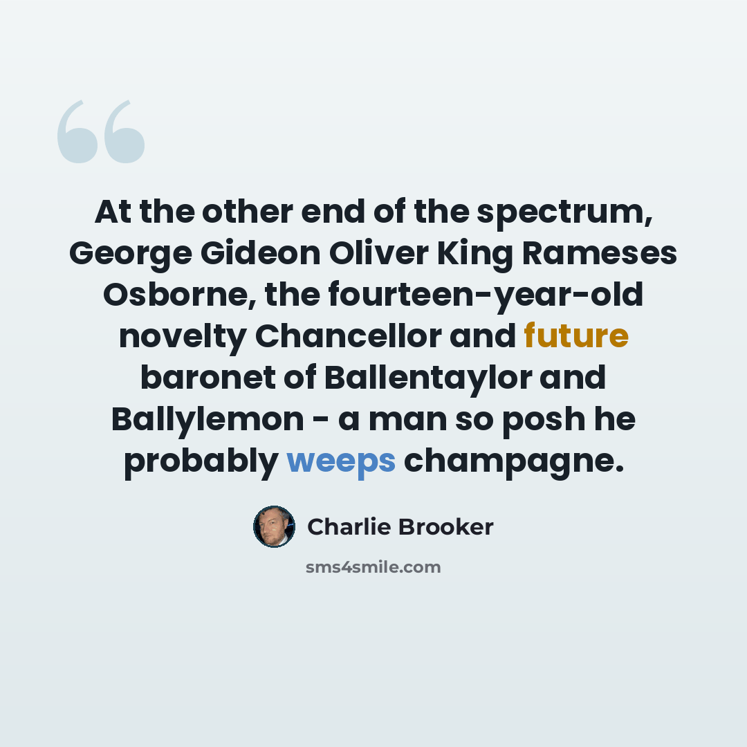 “At the other end of the spectrum, George Gideon Oliver King Rameses Osborne, the fourteen-year-old novelty Chancellor and future baronet of Ballentaylor and Ballylemon - a man so posh he probably weeps champagne.” quote by Charlie Brooker
