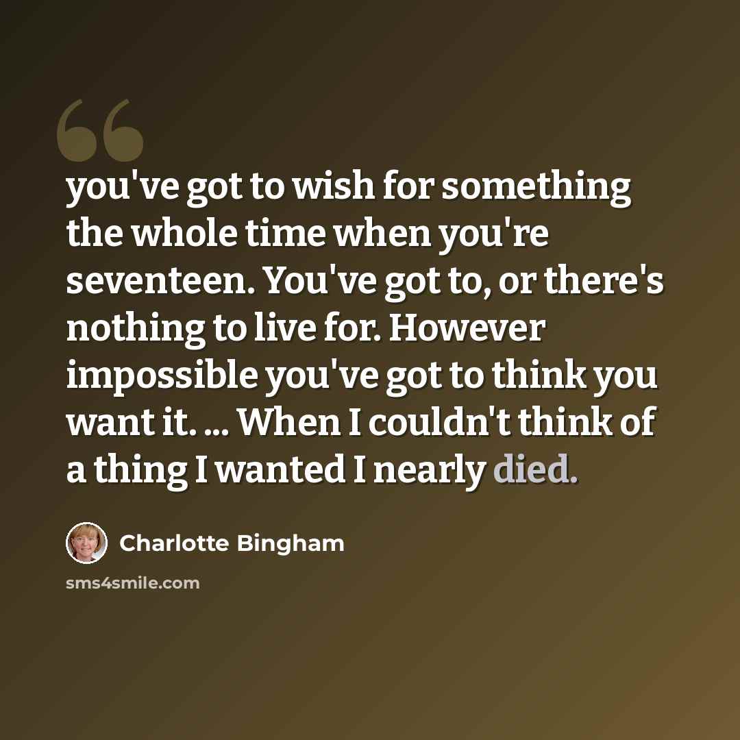 “you've got to wish for something the whole time when you're seventeen. You've got to, or there's nothing to live for. However impossible you've got to think you want it. ... When I couldn't think of a thing I wanted I nearly died.” quote by Charlotte Bingham