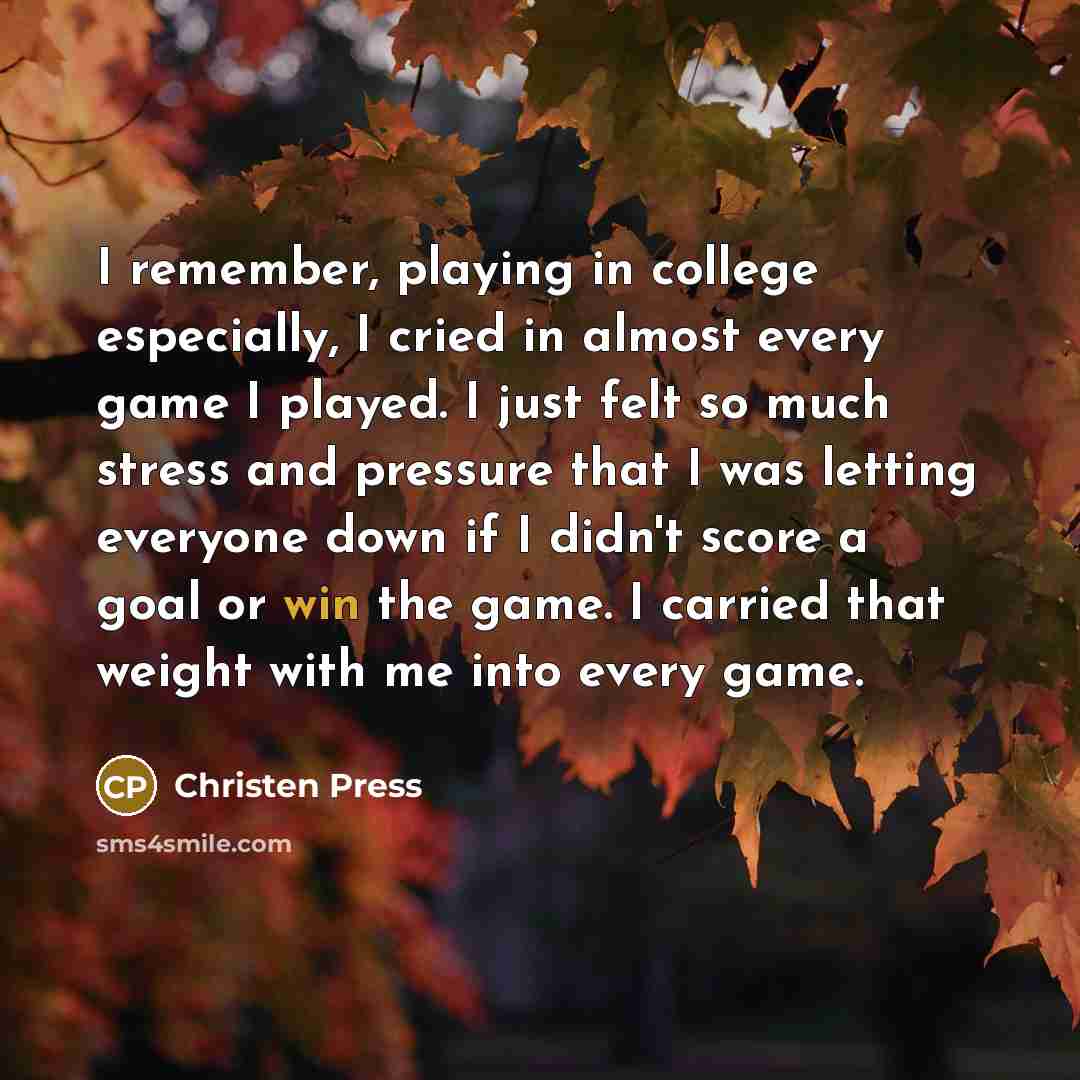“I remember, playing in college especially, I cried in almost every game I played. I just felt so much stress and pressure that I was letting everyone down if I didn't score a goal or win the game. I carried that weight with me into every game.” quote by Christen Press