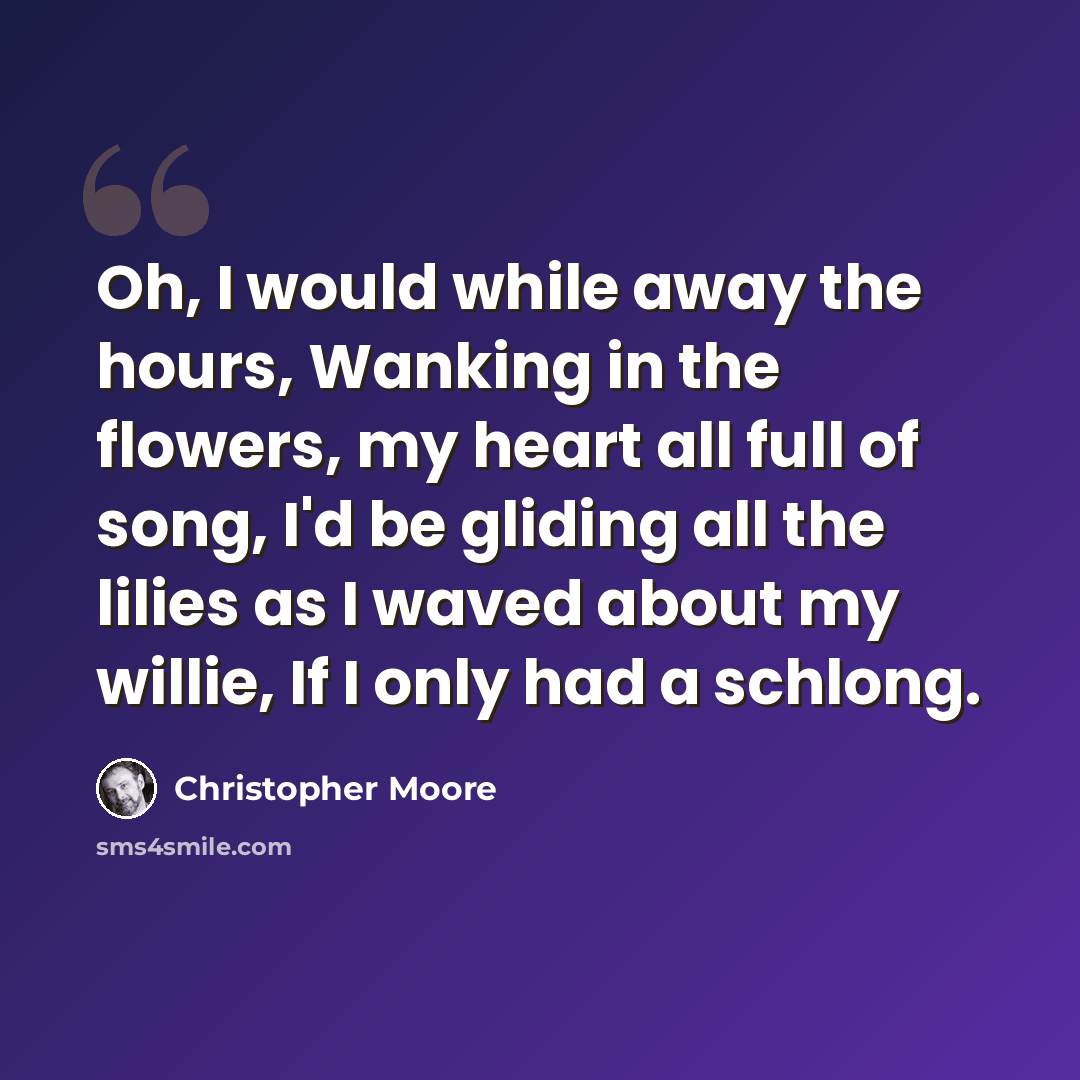 “Oh, I would while away the hours, Wanking in the flowers, my heart all full of song, I'd be gliding all the lilies as I waved about my willie, If I only had a schlong.” quote by Christopher Moore