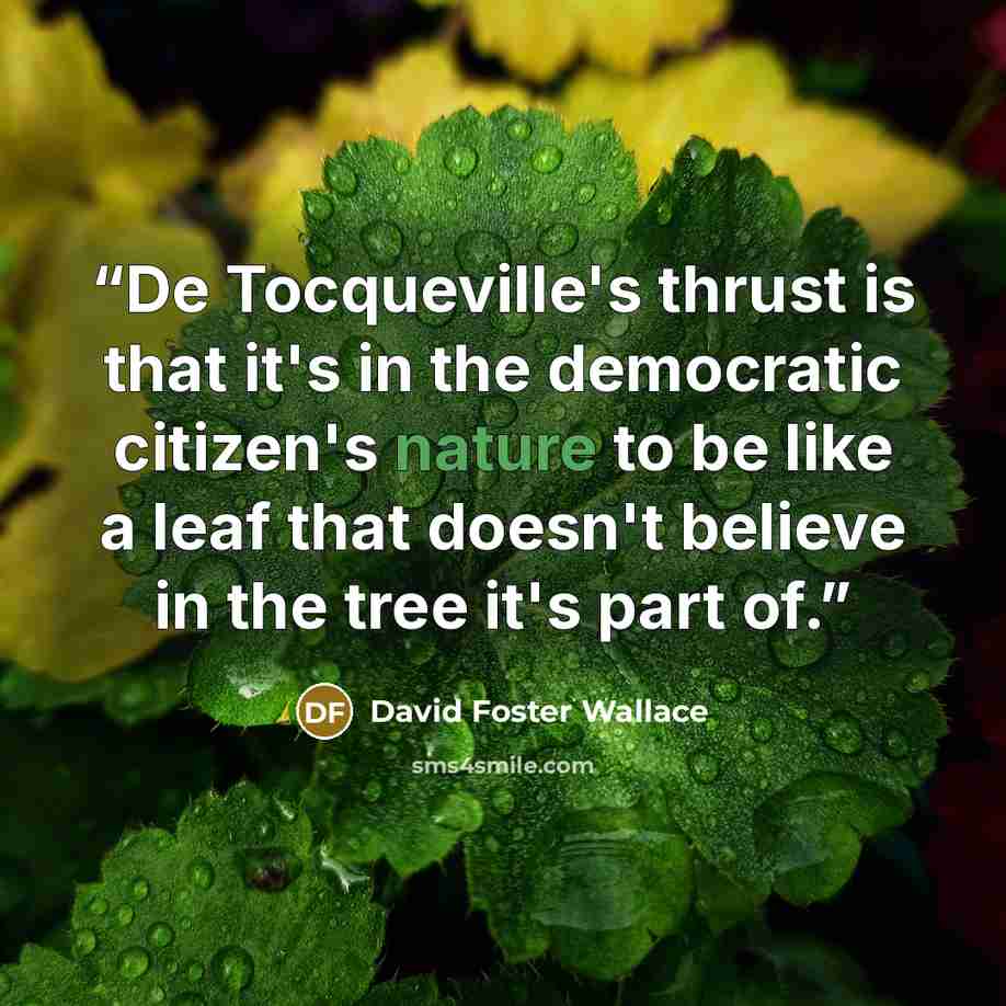 “De Tocqueville's thrust is that it's in the democratic citizen's nature to be like a leaf that doesn't believe in the tree it's part of.” quote by David Foster Wallace
