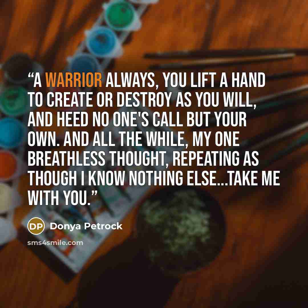 “A warrior always, you lift a hand to create or destroy as you will, and heed no one's call but your own. And all the while, my one breathless thought, repeating as though I know nothing else...Take me with you.” quote by Donya Petrock