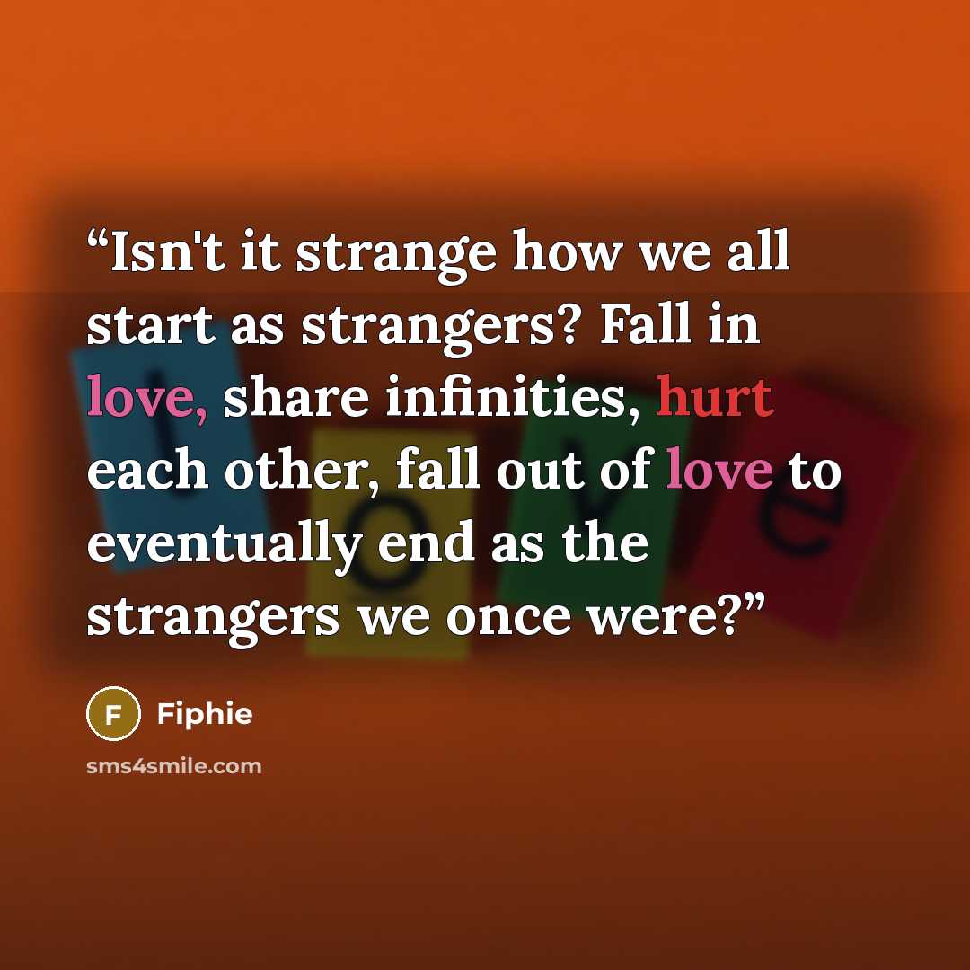 “Isn't it strange how we all start as strangers? Fall in love, share infinities, hurt each other, fall out of love to eventually end as the strangers we once were?” quote by Fiphie