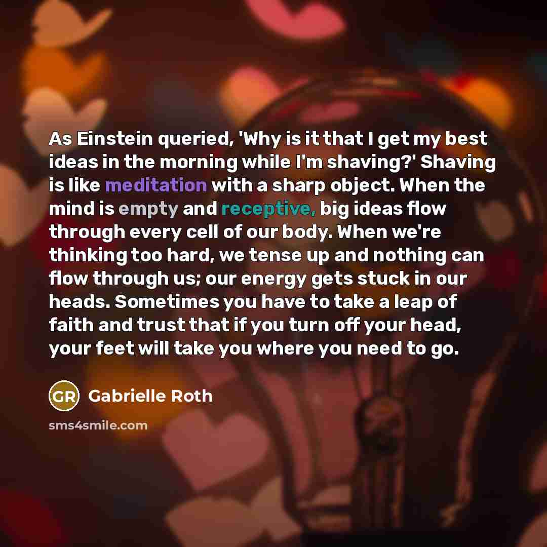 “As Einstein queried, 'Why is it that I get my best ideas in the morning while I'm shaving?' Shaving is like meditation with a sharp object. When the mind is empty and receptive, big ideas flow through every cell of our body. When we're thinking too hard, we tense up and nothing can flow through…” quote by Gabrielle Roth