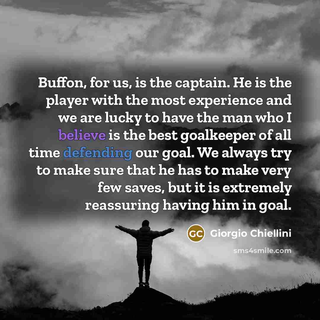 “Buffon, for us, is the captain. He is the player with the most experience and we are lucky to have the man who I believe is the best goalkeeper of all time defending our goal. We always try to make sure that he has to make very few saves, but it is extremely reassuring having him in goal.” quote by Giorgio Chiellini