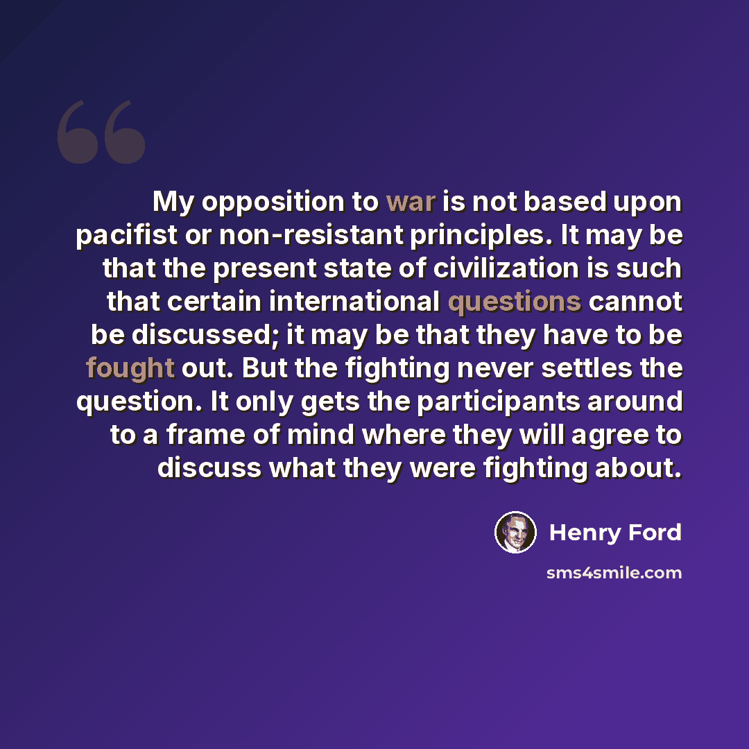 “My opposition to war is not based upon pacifist or non-resistant principles. It may be that the present state of civilization is such that certain international questions cannot be discussed; it may be that they have to be fought out. But the fighting never settles the question. It only gets the…” quote by Henry Ford