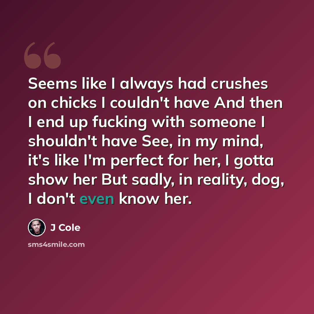 “Seems like I always had crushes on chicks I couldn't have And then I end up fucking with someone I shouldn't have See, in my mind, it's like I'm perfect for her, I gotta show her But sadly, in reality, dog, I don't even know her.” quote by J Cole