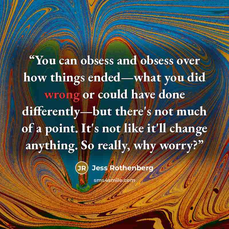 “You can obsess and obsess over how things ended—what you did wrong or could have done differently—but there's not much of a point. It's not like it'll change anything. So really, why worry?” quote by Jess Rothenberg