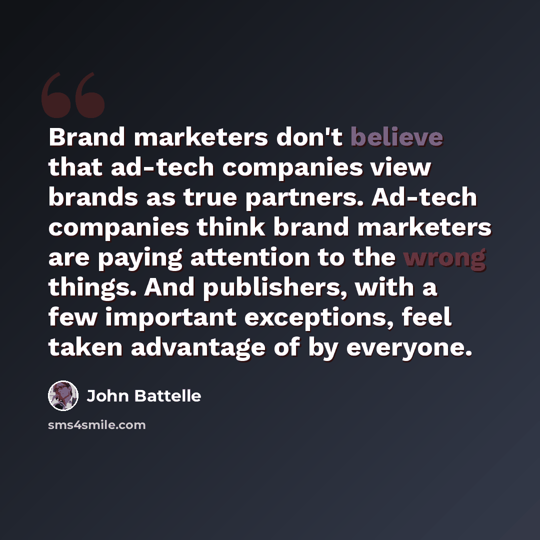 “Brand marketers don't believe that ad-tech companies view brands as true partners. Ad-tech companies think brand marketers are paying attention to the wrong things. And publishers, with a few important exceptions, feel taken advantage of by everyone.” quote by John Battelle