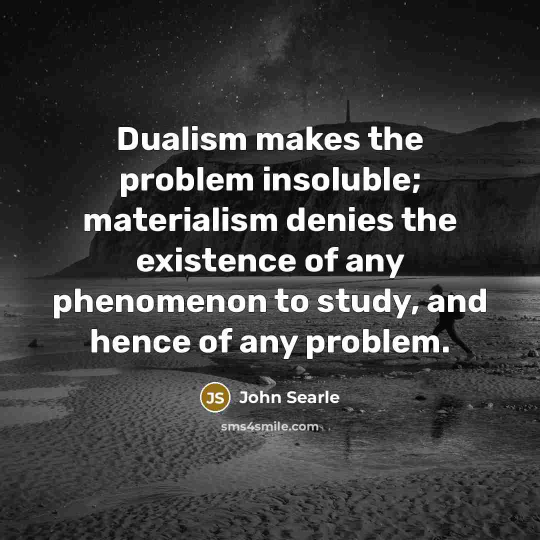 “Dualism makes the problem insoluble; materialism denies the existence of any phenomenon to study, and hence of any problem.” quote by John Searle