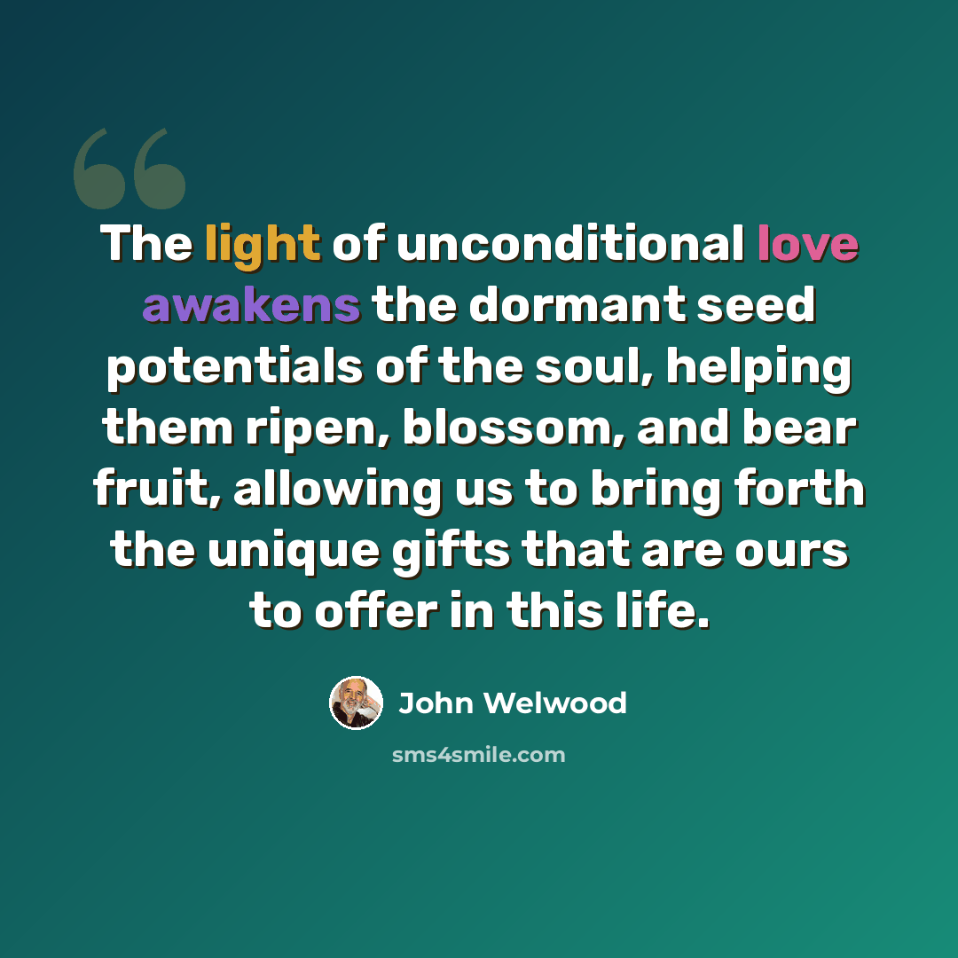 “The light of unconditional love awakens the dormant seed potentials of the soul, helping them ripen, blossom, and bear fruit, allowing us to bring forth the unique gifts that are ours to offer in this life.” quote by John Welwood
