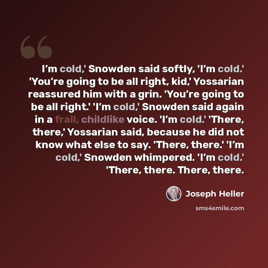 “I’m cold,' Snowden said softly, 'I’m cold.' 'You’re going to be all right, kid,' Yossarian reassured him with a grin. 'You’re going to be all right.' 'I’m cold,' Snowden said again in a frail, childlike voice. 'I’m cold.' 'There, there,' Yossarian said, because he did not know what else to say…” quote by Joseph Heller