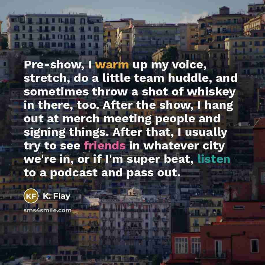 “Pre-show, I warm up my voice, stretch, do a little team huddle, and sometimes throw a shot of whiskey in there, too. After the show, I hang out at merch meeting people and signing things. After that, I usually try to see friends in whatever city we're in, or if I'm super beat, listen to a podcast…” quote by K. Flay