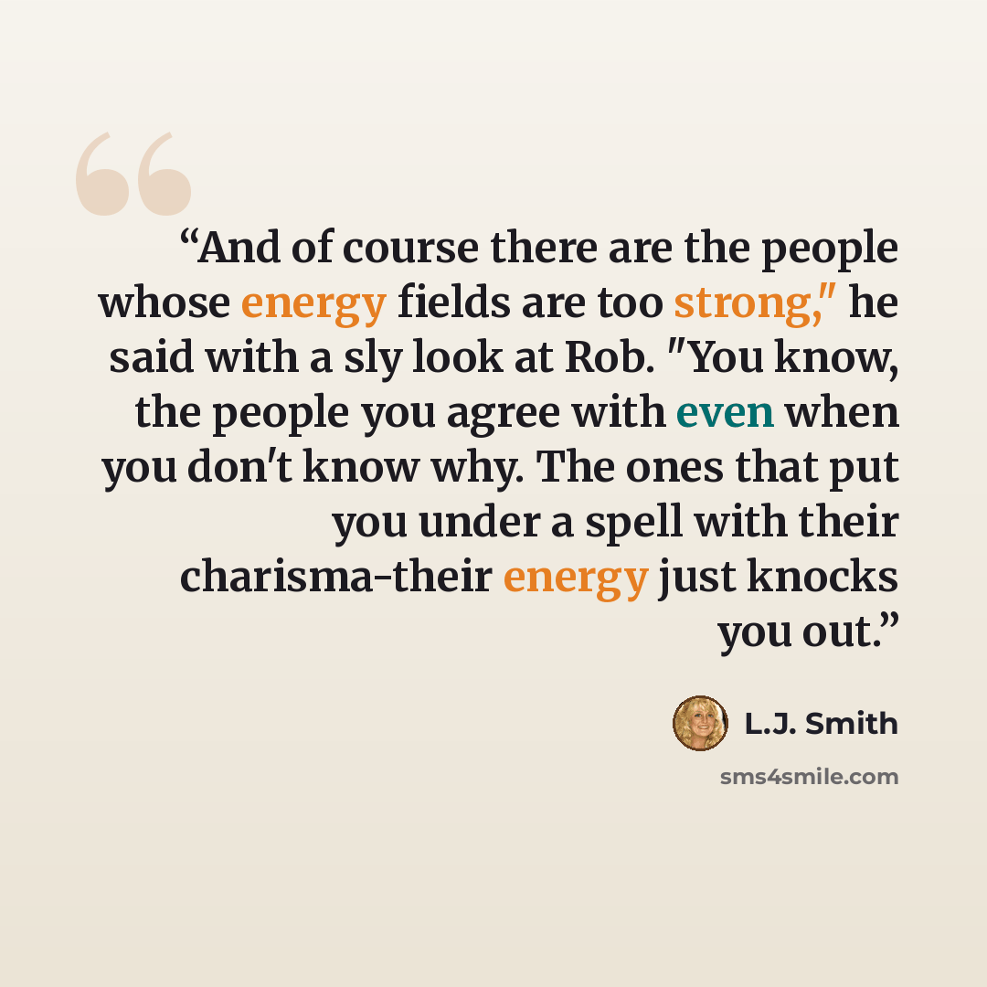 “And of course there are the people whose energy fields are too strong," he said with a sly look at Rob. "You know, the people you agree with even when you don't know why. The ones that put you under a spell with their charisma-their energy just knocks you out.” quote by L.J. Smith