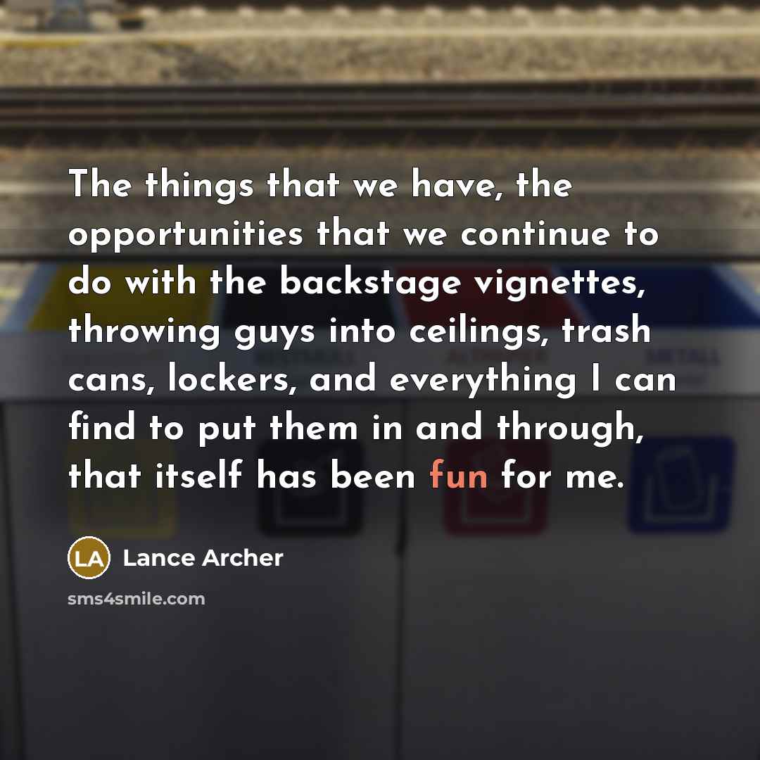 “The things that we have, the opportunities that we continue to do with the backstage vignettes, throwing guys into ceilings, trash cans, lockers, and everything I can find to put them in and through, that itself has been fun for me.” quote by Lance Archer
