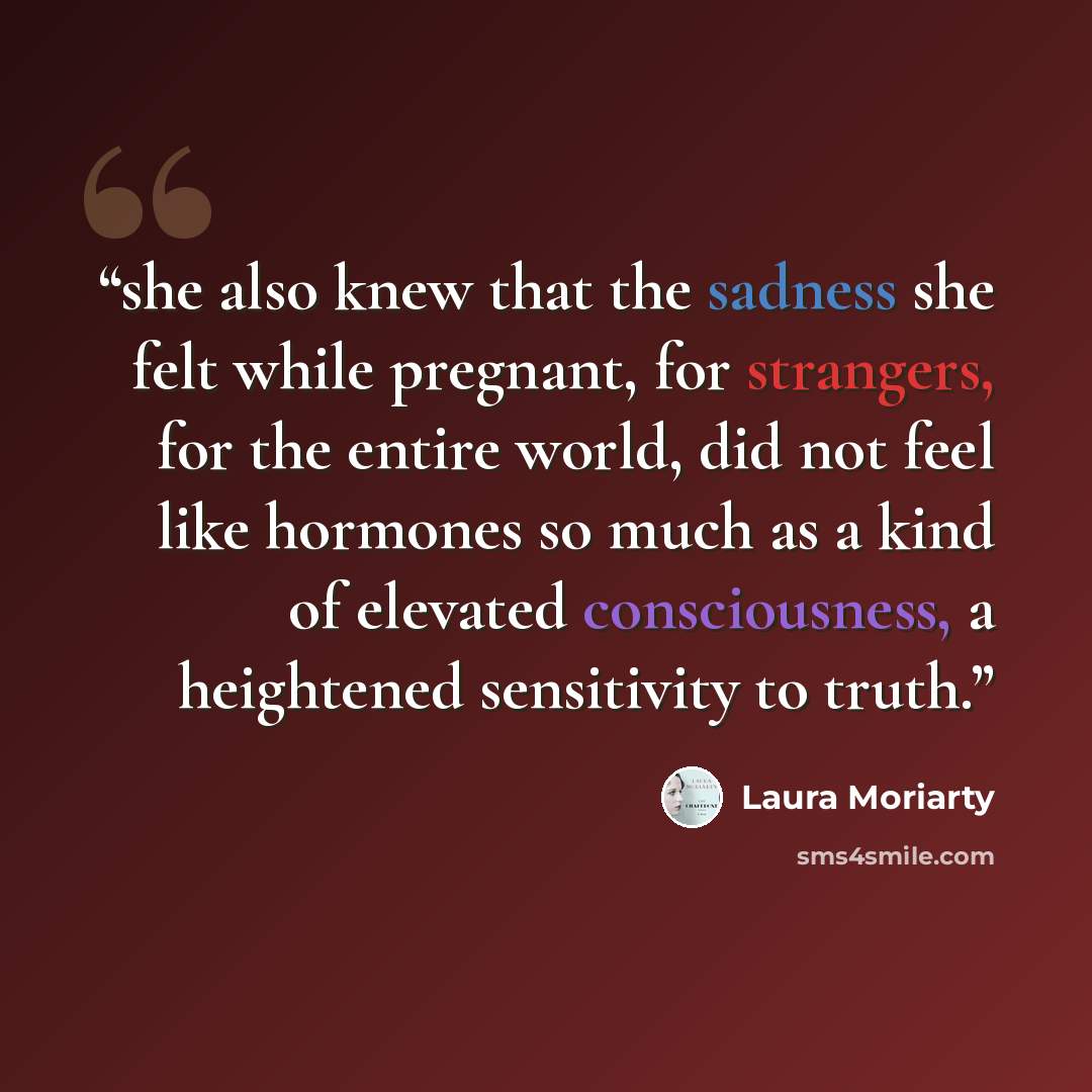 “she also knew that the sadness she felt while pregnant, for strangers, for the entire world, did not feel like hormones so much as a kind of elevated consciousness, a heightened sensitivity to truth.” quote by Laura Moriarty