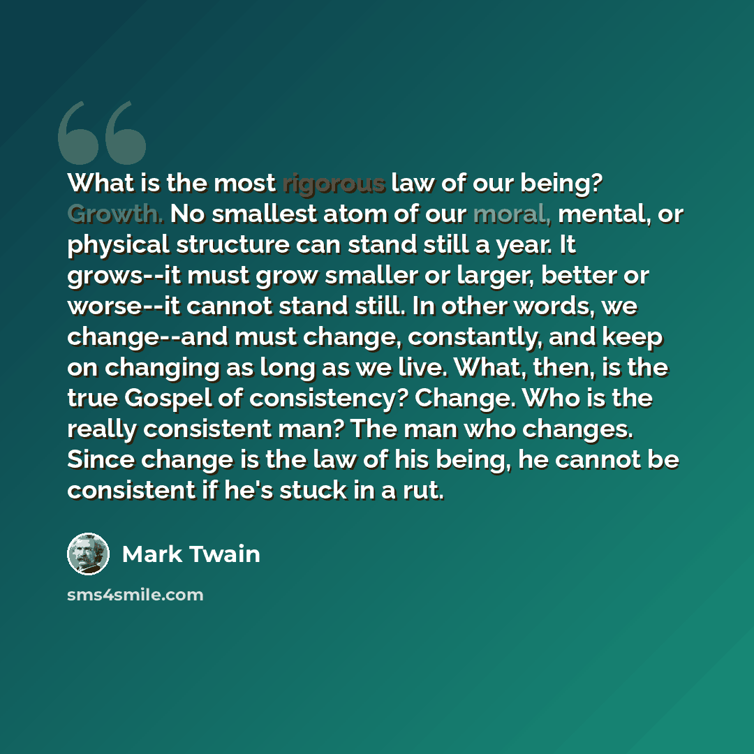 “What is the most rigorous law of our being? Growth. No smallest atom of our moral, mental, or physical structure can stand still a year. It grows--it must grow smaller or larger, better or worse--it cannot stand still. In other words, we change--and must change, constantly, and keep on changing as…” quote by Mark Twain