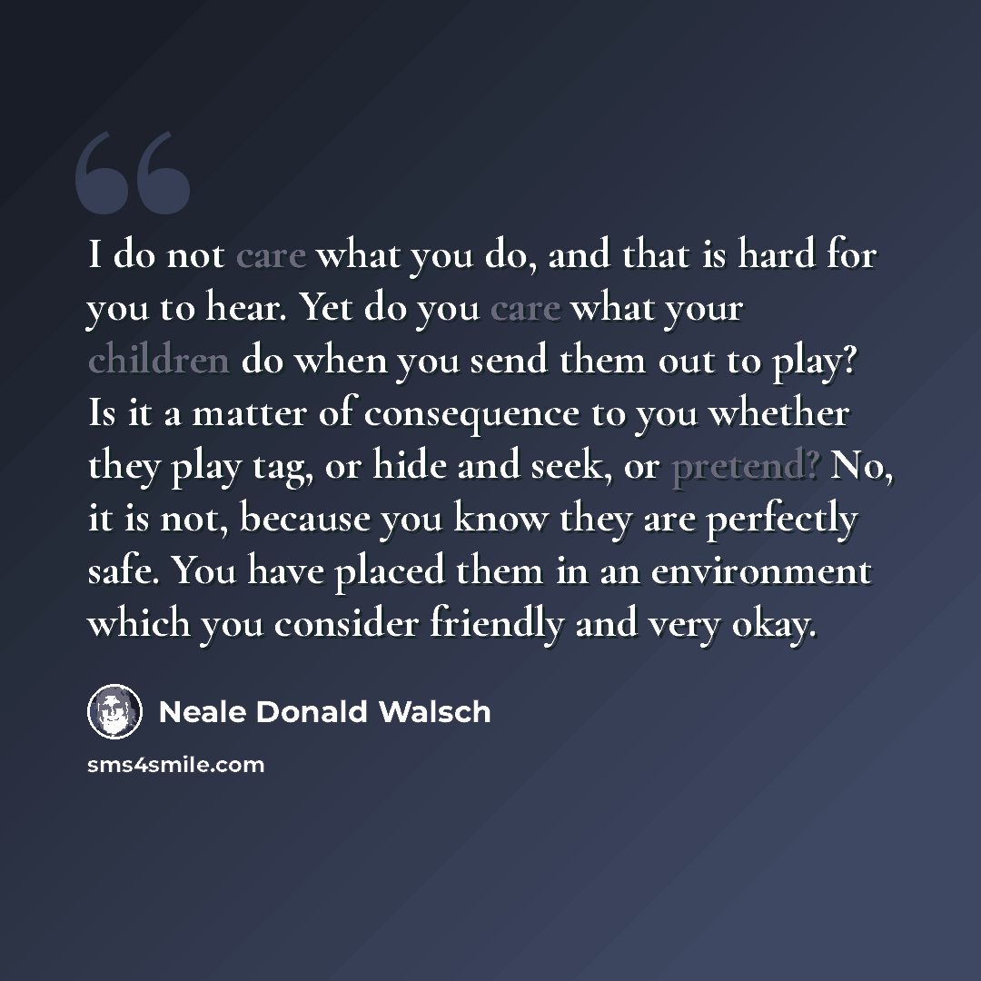 “I do not care what you do, and that is hard for you to hear. Yet do you care what your children do when you send them out to play? Is it a matter of consequence to you whether they play tag, or hide and seek, or pretend? No, it is not, because you know they are perfectly safe. You have placed them…” quote by Neale Donald Walsch