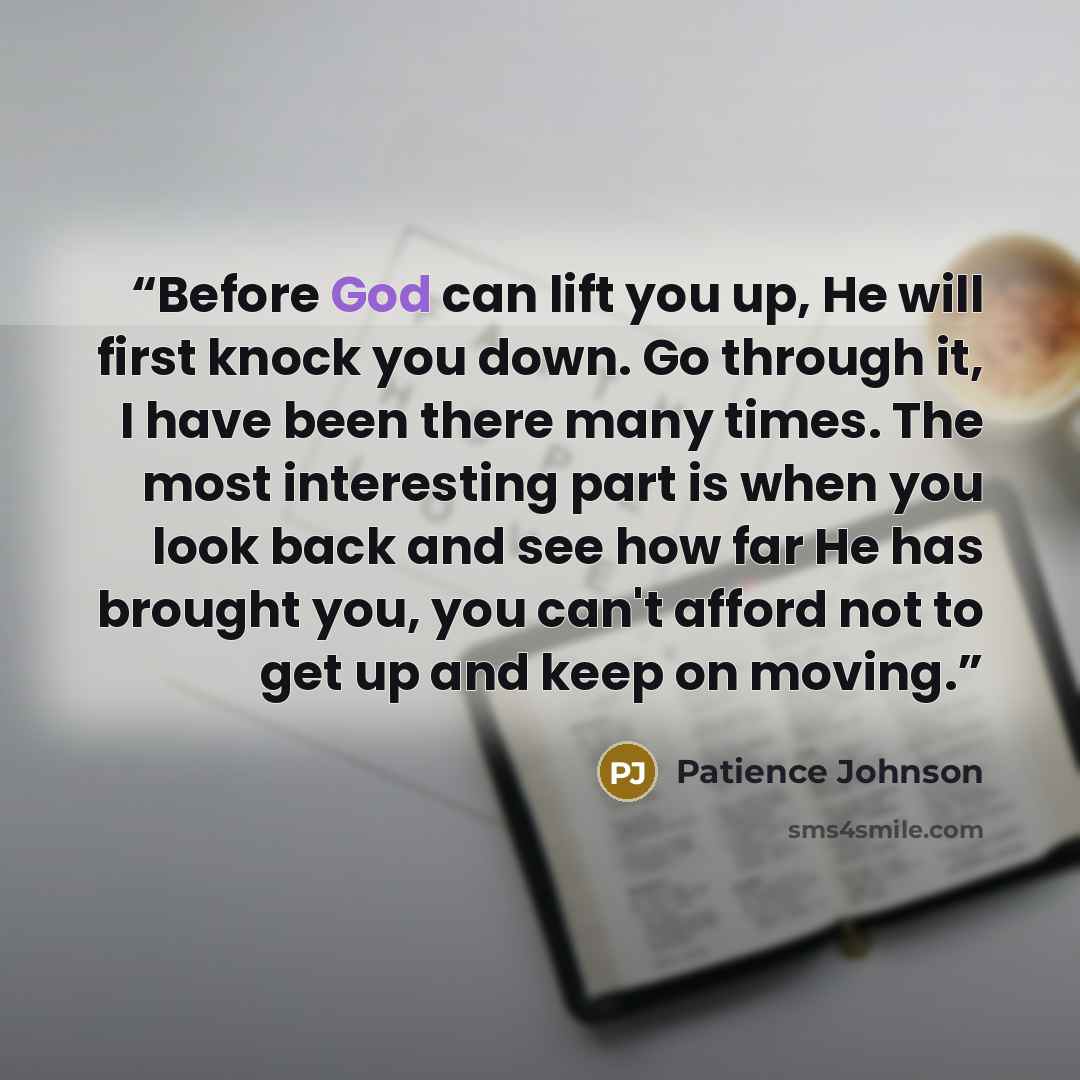 “Before God can lift you up, He will first knock you down. Go through it, I have been there many times. The most interesting part is when you look back and see how far He has brought you, you can't afford not to get up and keep on moving.” quote by Patience Johnson