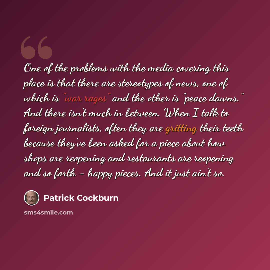 “One of the problems with the media covering this place is that there are stereotypes of news, one of which is "war rages" and the other is "peace dawns." And there isn't much in between. When I talk to foreign journalists, often they are gritting their teeth because they've been asked for a piece…” quote by Patrick Cockburn