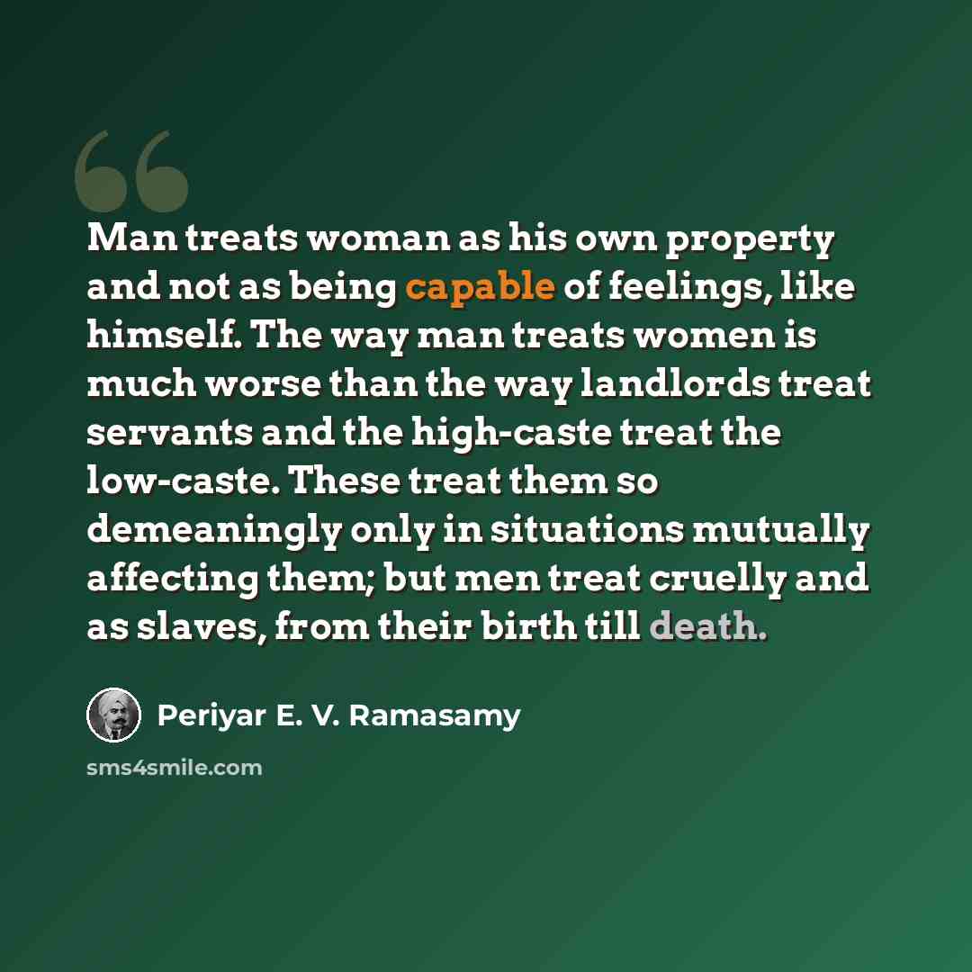 “Man treats woman as his own property and not as being capable of feelings, like himself. The way man treats women is much worse than the way landlords treat servants and the high-caste treat the low-caste. These treat them so demeaningly only in situations mutually affecting them; but men treat…” quote by Periyar E. V. Ramasamy