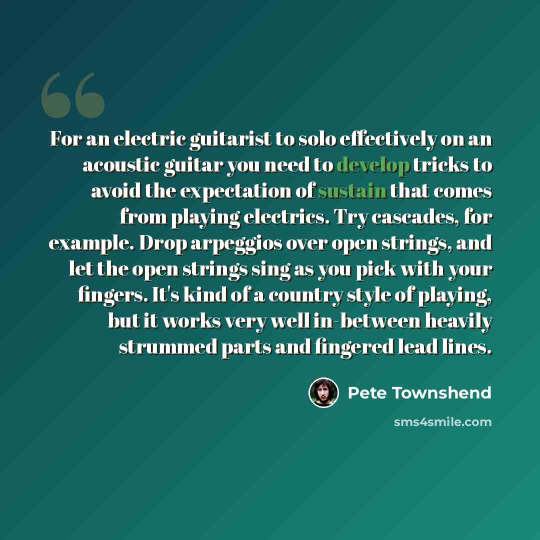 “For an electric guitarist to solo effectively on an acoustic guitar you need to develop tricks to avoid the expectation of sustain that comes from playing electrics. Try cascades, for example. Drop arpeggios over open strings, and let the open strings sing as you pick with your fingers. It's kind…” quote by Pete Townshend