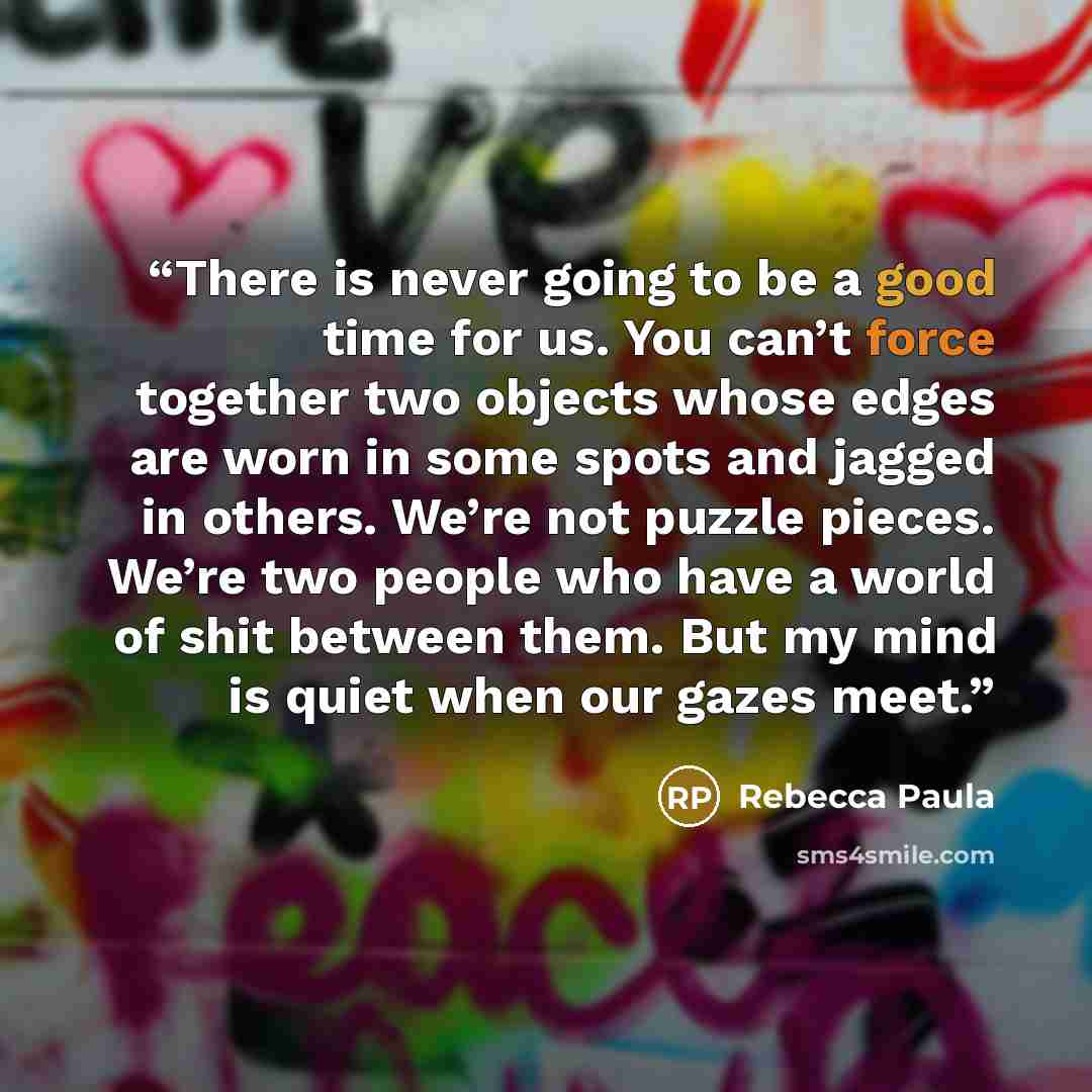 “There is never going to be a good time for us. You can’t force together two objects whose edges are worn in some spots and jagged in others. We’re not puzzle pieces. We’re two people who have a world of shit between them. But my mind is quiet when our gazes meet.” quote by Rebecca Paula