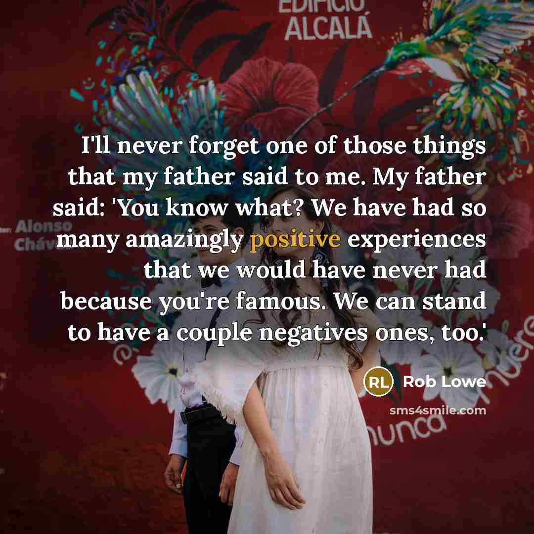 “I'll never forget one of those things that my father said to me. My father said: 'You know what? We have had so many amazingly positive experiences that we would have never had because you're famous. We can stand to have a couple negatives ones, too.'” quote by Rob Lowe